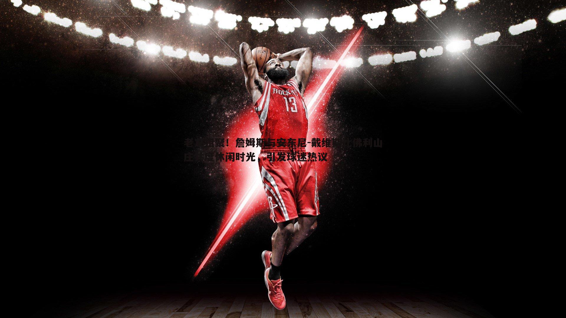 老友相聚!詹姆斯与安东尼-戴维斯比佛利山庄共度休闲时光,引发球迷热议