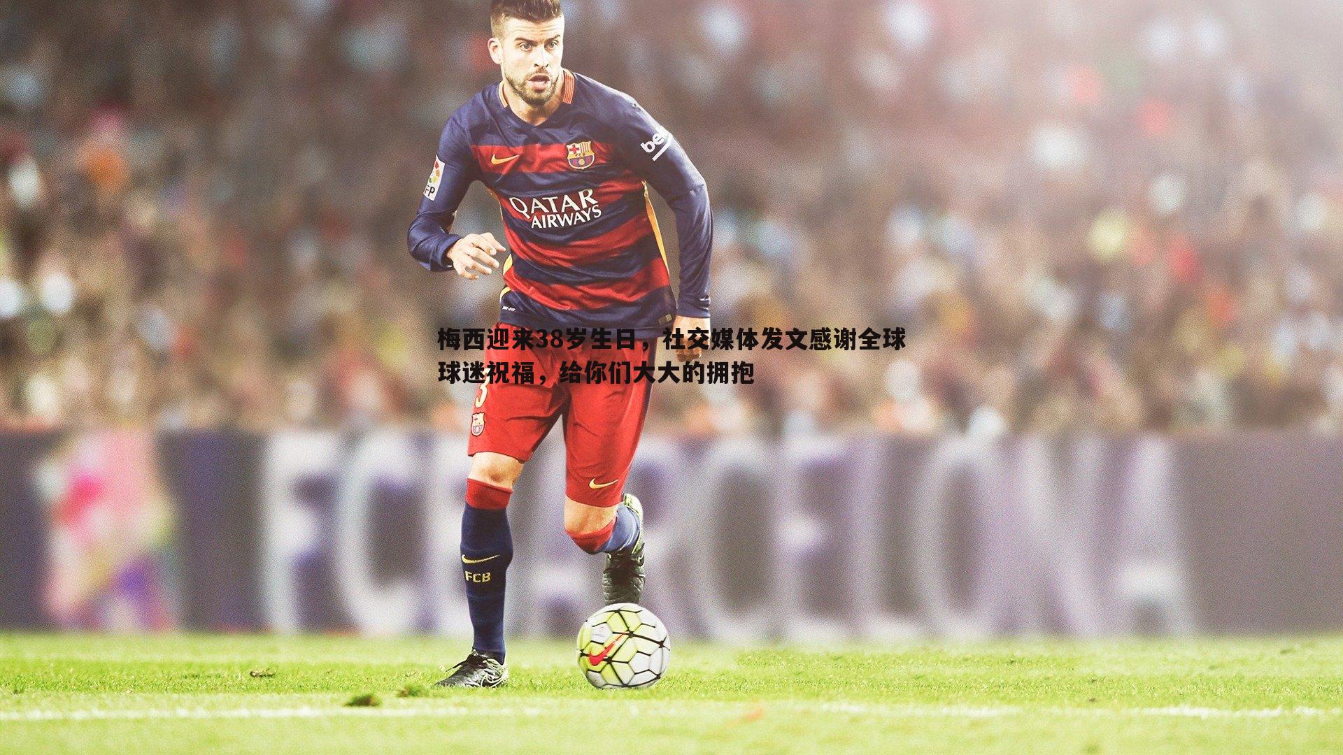 梅西迎来38岁生日,社交媒体发文感谢全球球迷祝福,给你们大大的拥抱