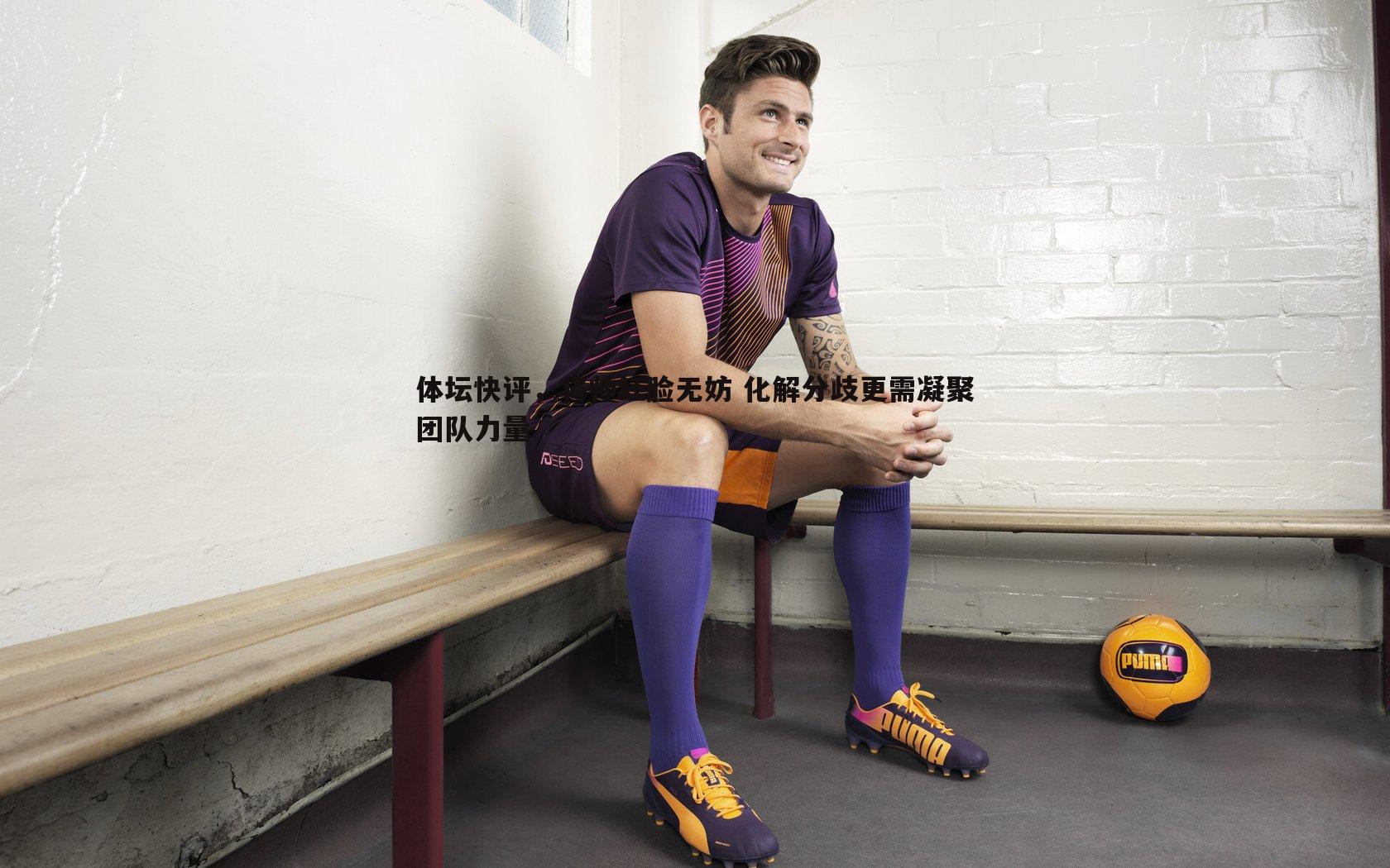体坛快评,将帅红脸无妨 化解分歧更需凝聚团队力量