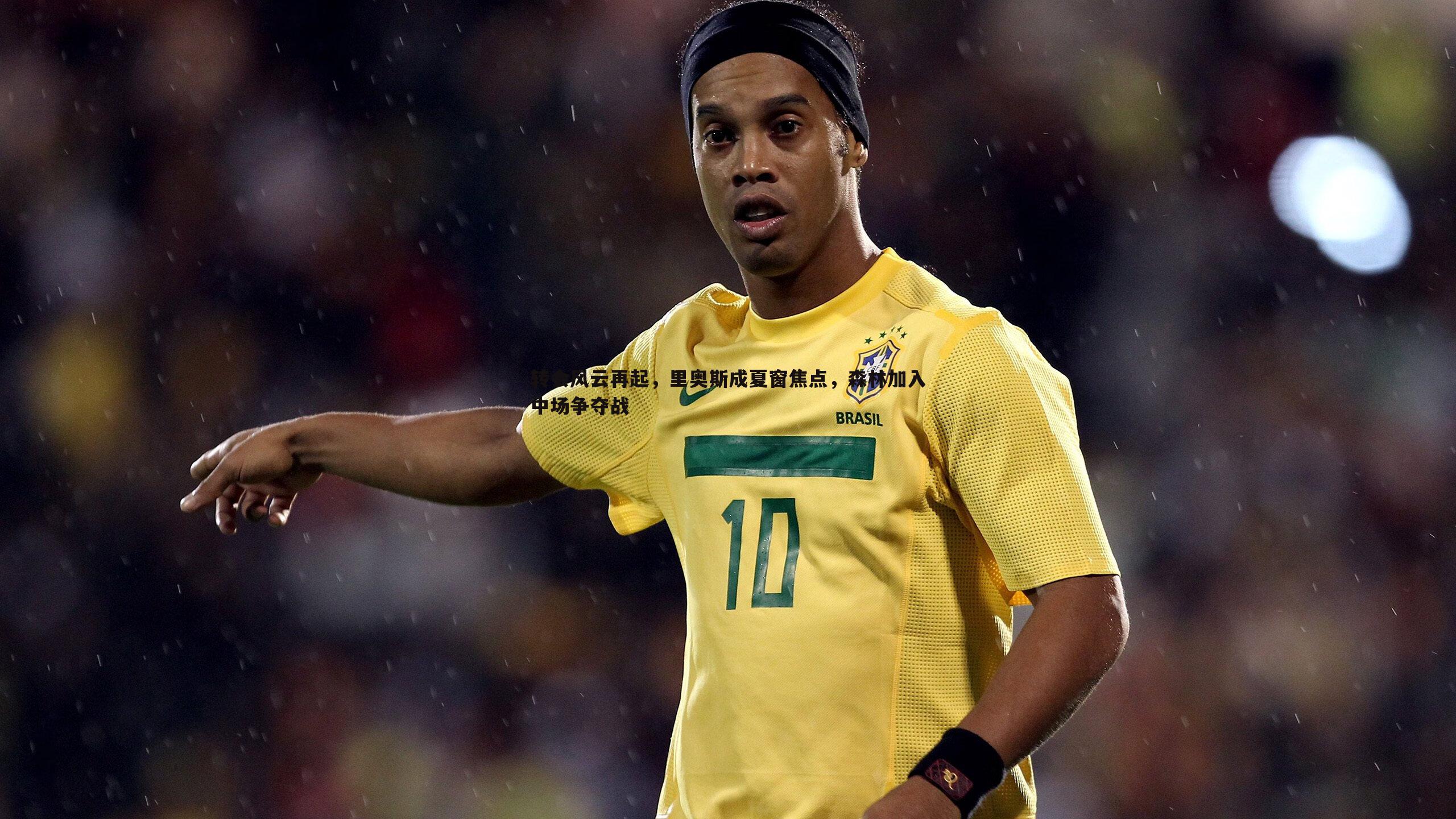 三亿体育官网-转会风云再起，里奥斯成夏窗焦点，森林加入中场争夺战