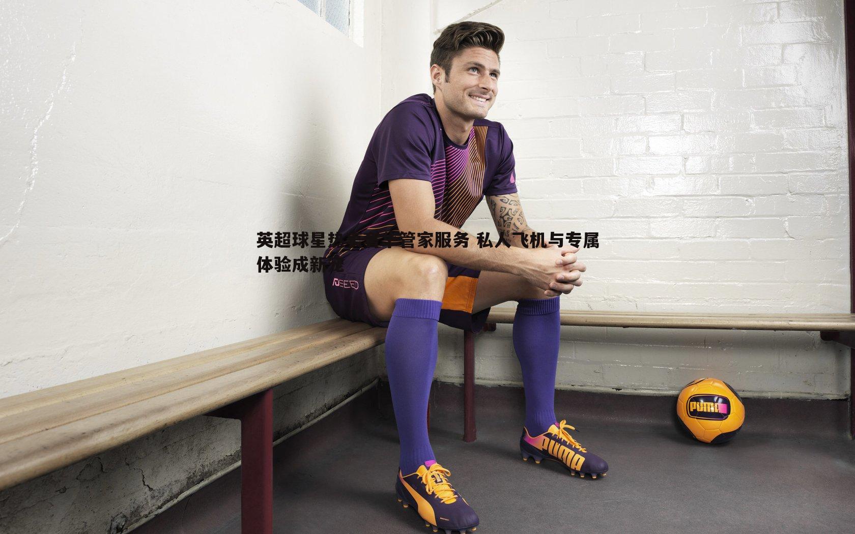 英超球星热衷奢华管家服务 私人飞机与专属体验成新宠